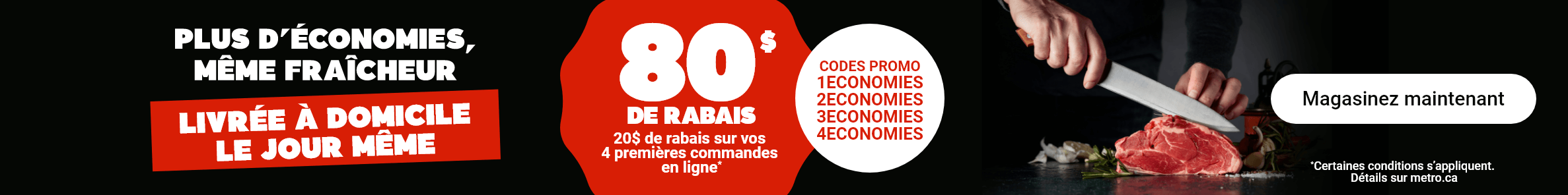 Plus d'économies, même fraîcheur. Livrée à domicile le jour même. 80$ de rabais. 20$ de rabais sur vos 4 premières commandes en ligne* Codes Promo : 1ECONOMIES, 2ECONOMIES, 3ECONOMIES, 4ECONOMIES. *Certaines conditions s'appliquent.