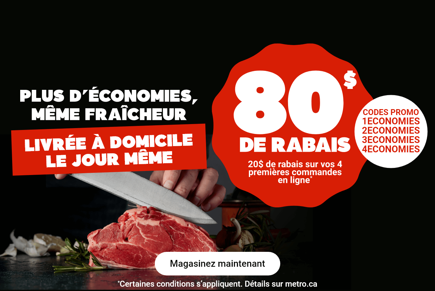 Plus d'économies, même fraîcheur. Livrée à domicile le jour même. 80$ de rabais. 20$ de rabais sur vos 4 premières commandes en ligne* Codes Promo : 1ECONOMIES, 2ECONOMIES, 3ECONOMIES, 4ECONOMIES. *Certaines conditions s'appliquent.