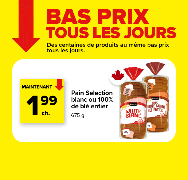Prix bas tous les jours. Des centaines de produits au même bas prix tous les jours. Pain Selection blanc ou 100% de blé entier. Confiture de fraises ou beurre d'arachide Selection, 500 ml, 1 kg, variétés sélectionnées. Lasagne à la viande ou cigares au chou Irrésistible, Surgelé, 1 - 1,13 kg, variétés sélectionnées.