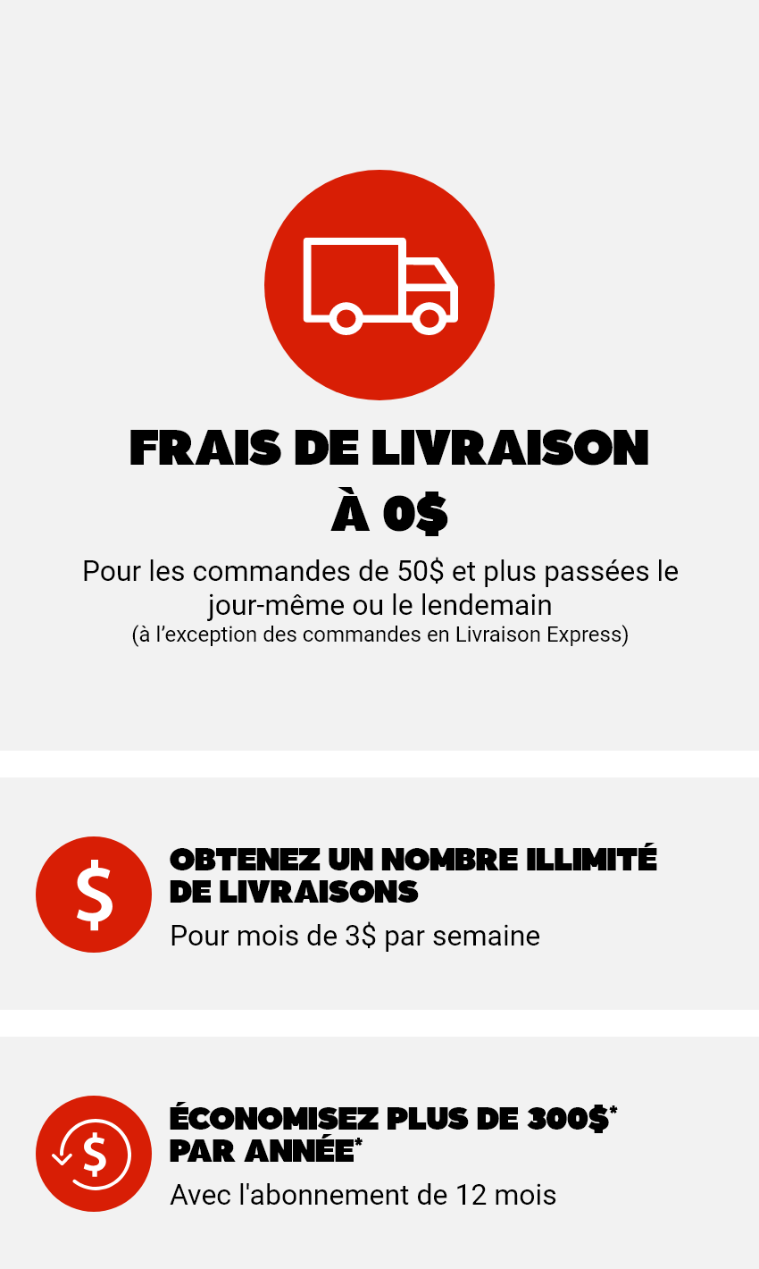Frais de livraison à 0$ - Pour les commandes de 50$ et plus passées le jour-même ou le lendemain (à l’exception des commandes en Livraison Express) - 1: Obtenez un nombre illimité de livraisons pour moins de 3$ par semaine - 2: Économisez plus de 300$ par année* avec l'abonnement de 12 mois
