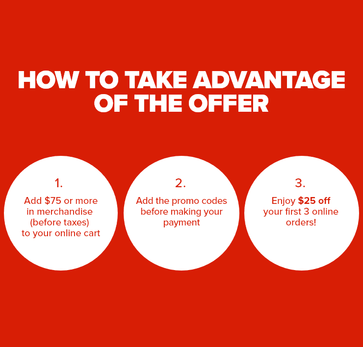 How to take advantage of the offer - 1. Add $75 or more in merchandise (before taxes) to your online cart - 2. Add the promo codes - 3. Enjoy $25 off