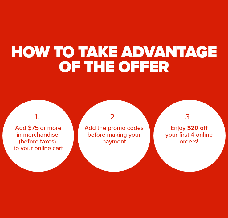 How to take advantage of the offer 1. Add $75 or more in merchandise (before taxes) to your online cart 2. Add the promo codes before making your payment 3. Enjoy $20 off your first 4 online orders!