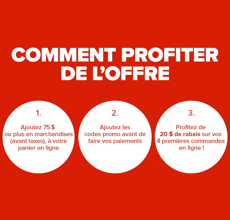 Comment profiter de l'offre 1. Ajoutez 75 $ ou plus en marchandises (avant taxes) à votre panier en ligne 2. Ajoutez les codes promo avant de faire vos paiements 3. Profitez de 20 $ de rabais sur vos 4 premières commandes en ligne !