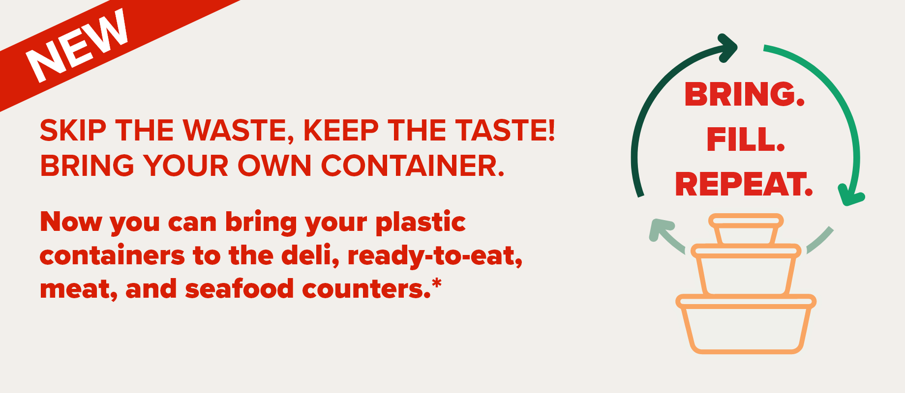 NEW - SKIP THE WASTE, KEEP THE TASTE! BRING YOUR OWN CONTAINER. Now you can bring your plastic containers to the deli, ready-to-eat, meat, and seafood counters.* - BRING. FILL. REPEAT.